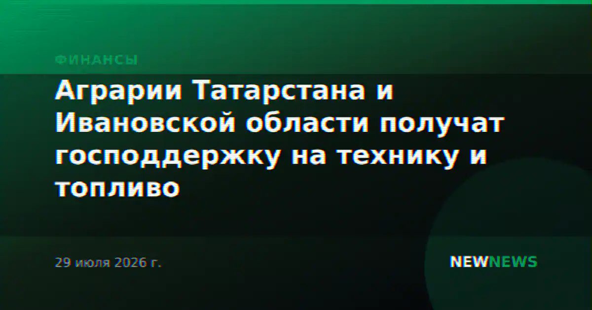 Аграрии Татарстана и Ивановской области получат господдержку на технику и топливо