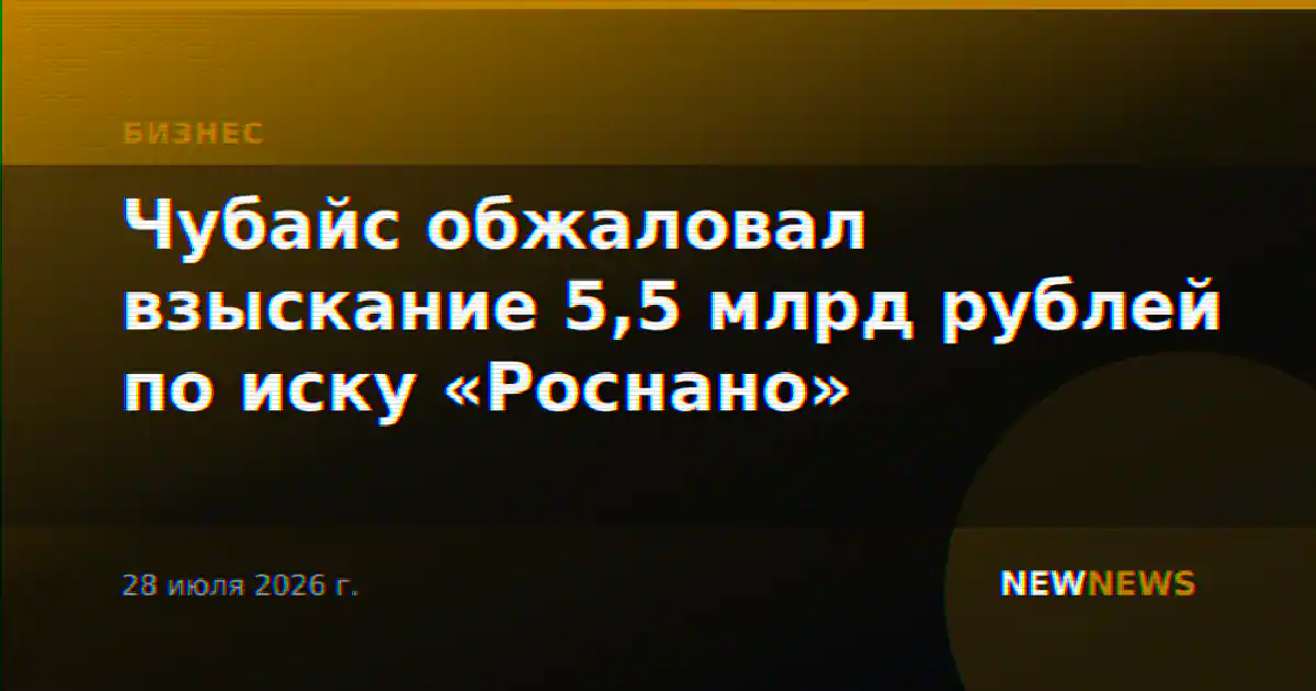 Чубайс обжаловал взыскание 5,5 млрд рублей по иску «Роснано»