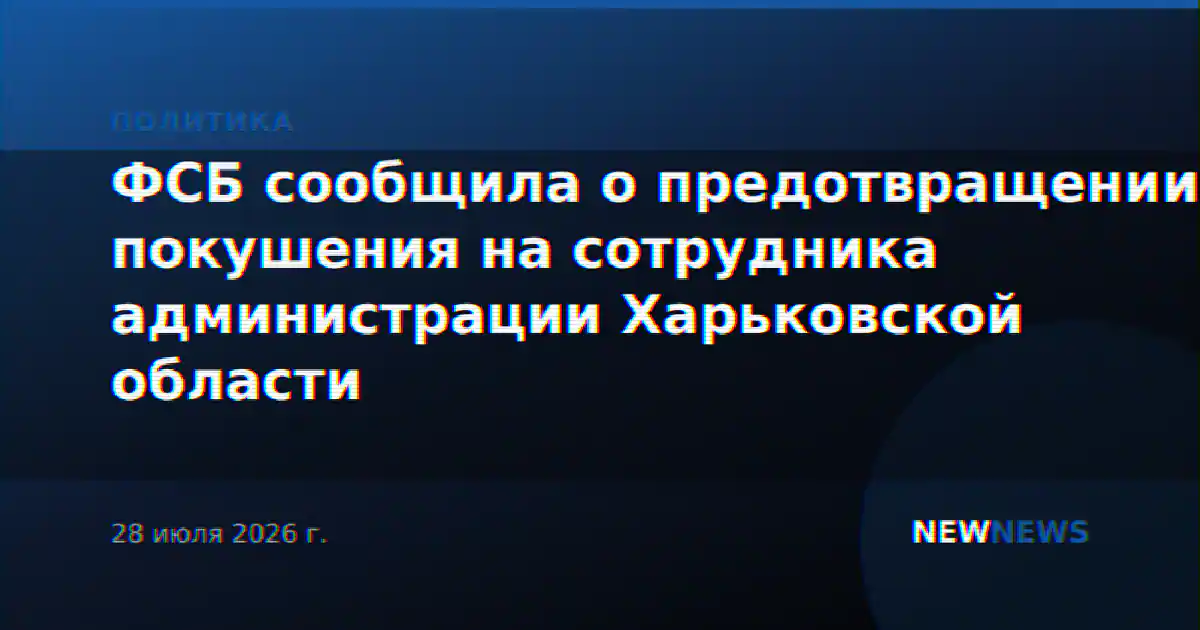 ФСБ сообщила о предотвращении покушения на сотрудника администрации Харьковской области