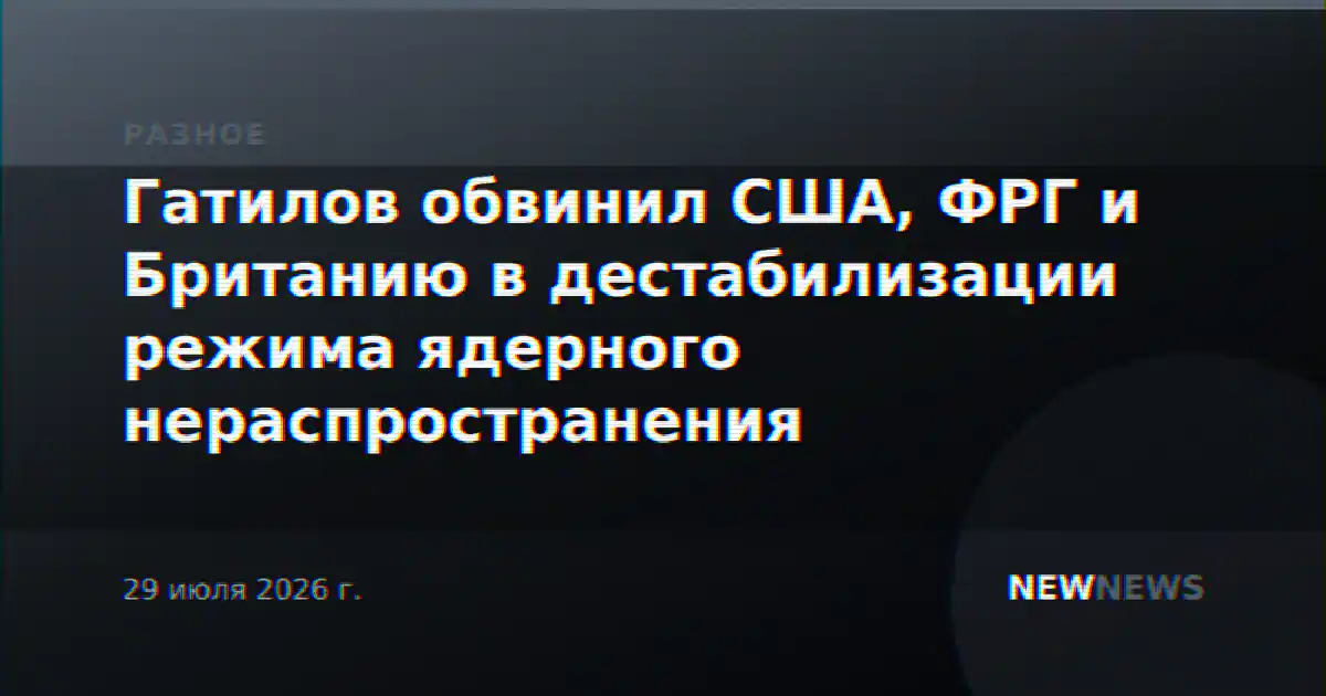 Гатилов обвинил США, ФРГ и Британию в дестабилизации режима ядерного нераспространения