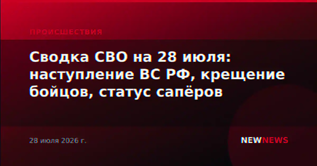 Сводка СВО на 28 июля: наступление ВС РФ, крещение бойцов, статус сапёров
