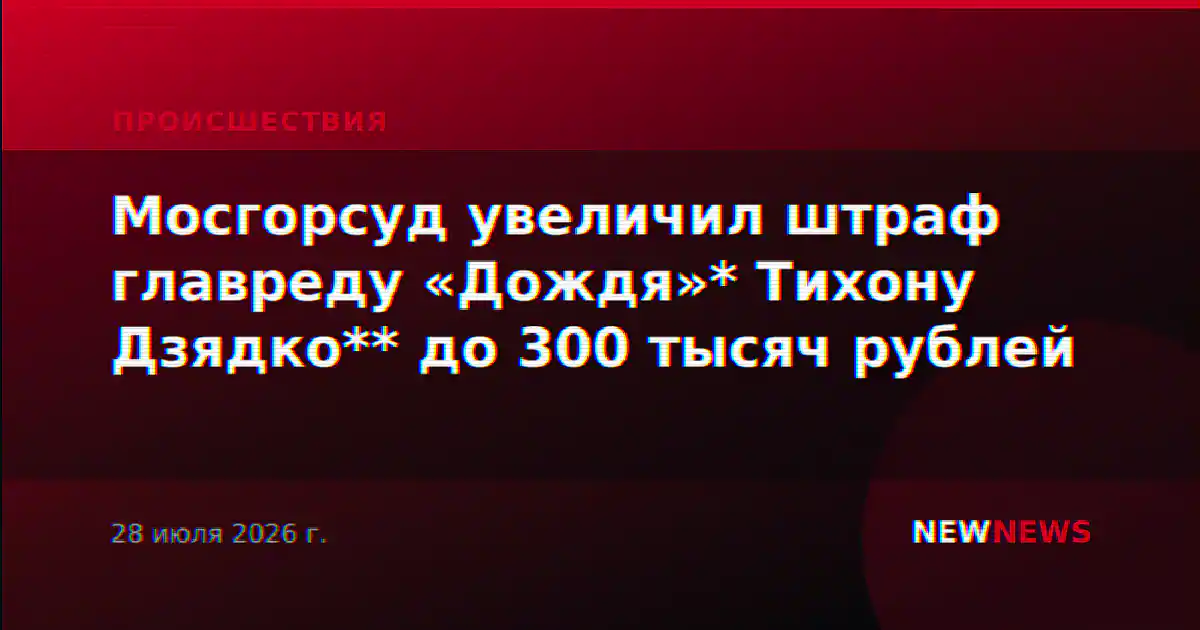 Мосгорсуд увеличил штраф главреду «Дождя»* Тихону Дзядко** до 300 тысяч рублей