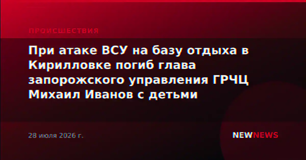 При атаке ВСУ на базу отдыха в Кирилловке погиб глава запорожского управления ГРЧЦ Михаил Иванов с детьми