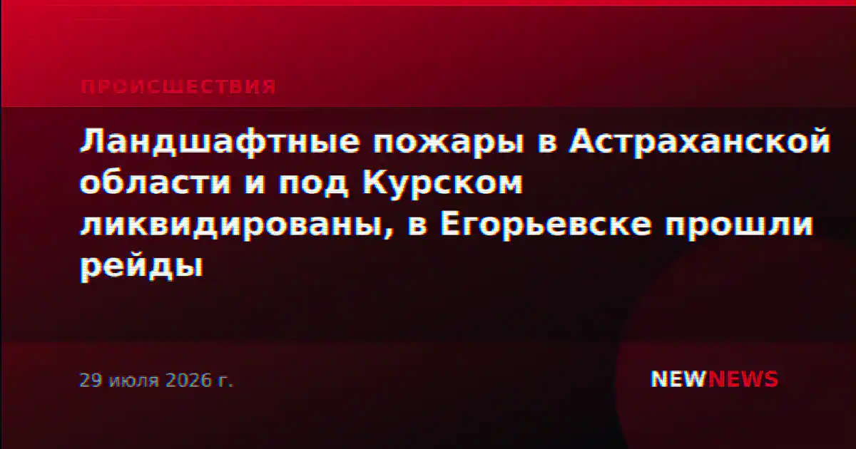 Ландшафтные пожары в Астраханской области и под Курском ликвидированы, в Егорьевске прошли рейды