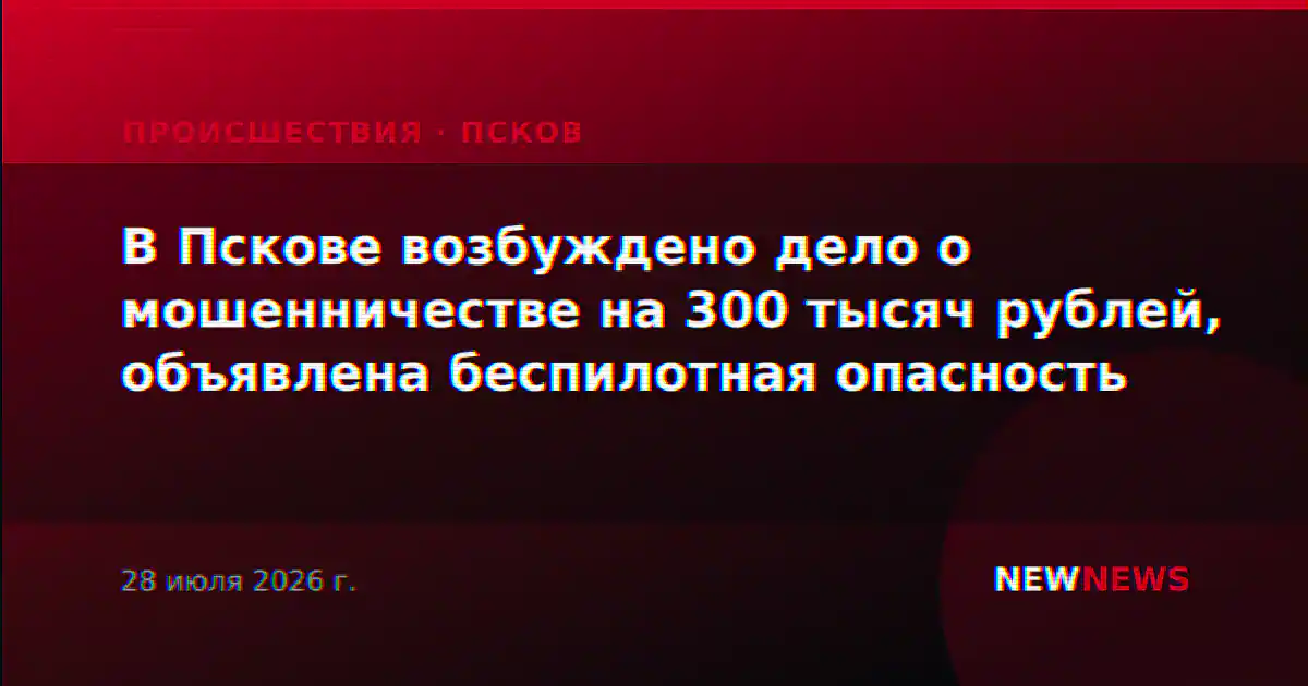 В Пскове возбуждено дело о мошенничестве на 300 тысяч рублей, объявлена беспилотная опасность
