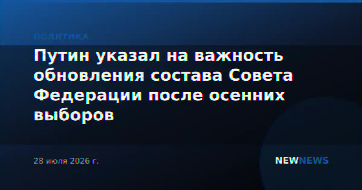 Путин указал на важность обновления состава Совета Федерации после осенних выборов