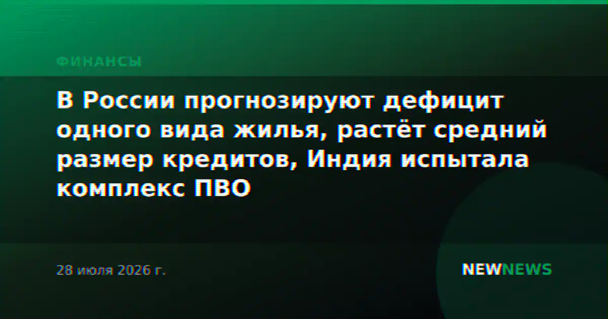 В России прогнозируют дефицит одного вида жилья, растёт средний размер кредитов, Индия испытала комплекс ПВО