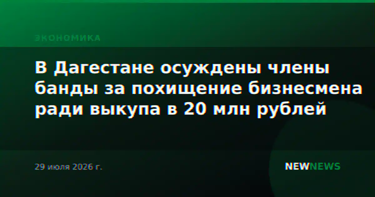 В Дагестане осуждены члены банды за похищение бизнесмена ради выкупа в 20 млн рублей