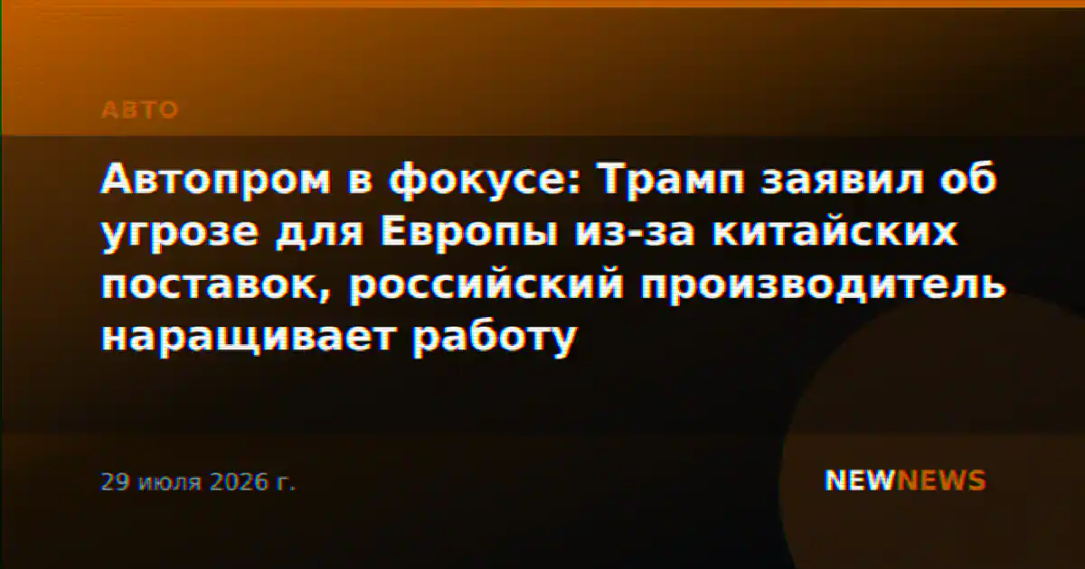 Автопром в фокусе: Трамп заявил об угрозе для Европы из-за китайских поставок, российский производитель наращивает работу