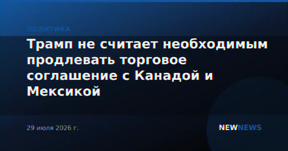 Трамп не считает необходимым продлевать торговое соглашение с Канадой и Мексикой