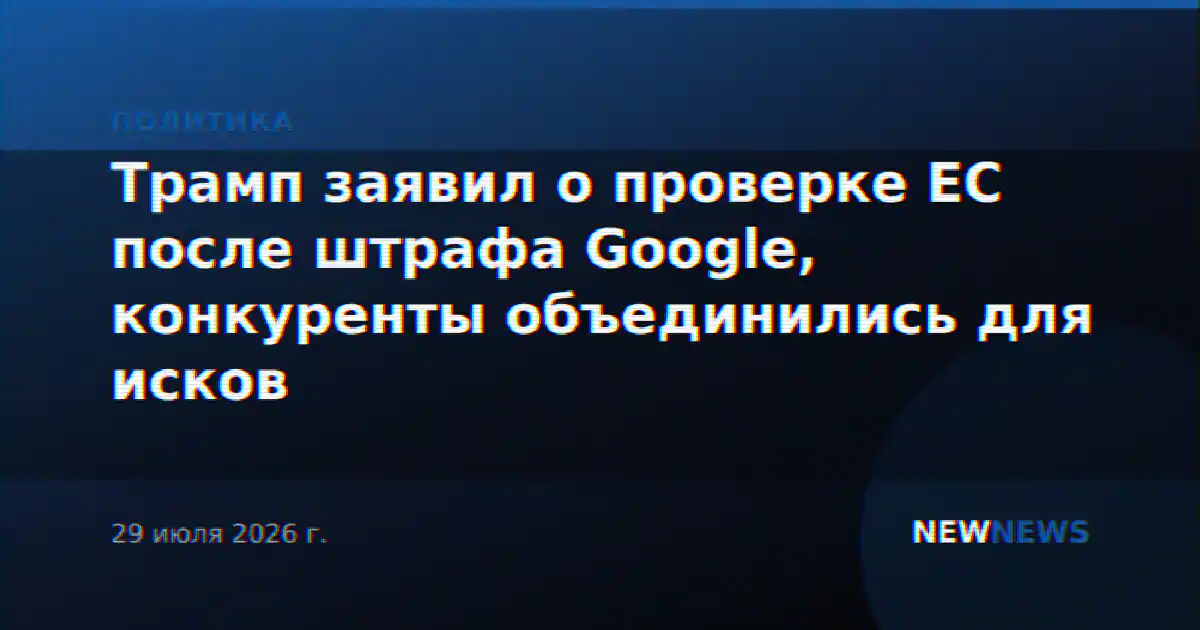 Трамп заявил о проверке ЕС после штрафа Google, конкуренты объединились для исков