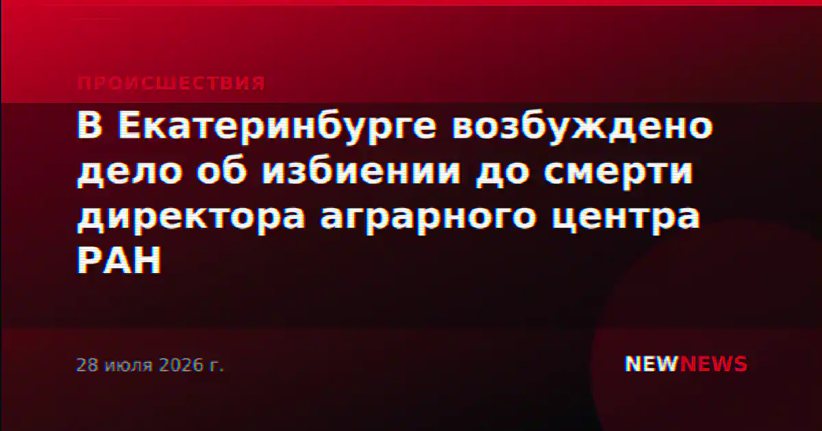 В Екатеринбурге возбуждено дело об избиении до смерти директора аграрного центра РАН