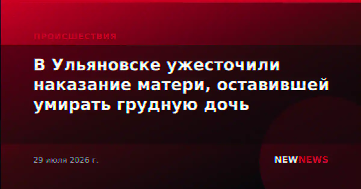 В Ульяновске ужесточили наказание матери, оставившей умирать грудную дочь
