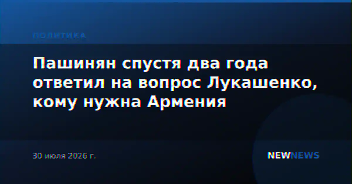 Пашинян спустя два года ответил на вопрос Лукашенко, кому нужна Армения