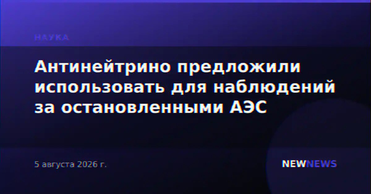 Антинейтрино предложили использовать для наблюдений за остановленными АЭС