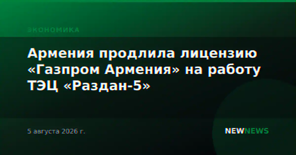 Армения продлила лицензию «Газпром Армения» на работу ТЭЦ «Раздан-5»