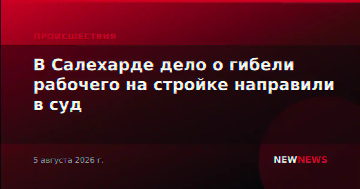 В Салехарде дело о гибели рабочего на стройке направили в суд