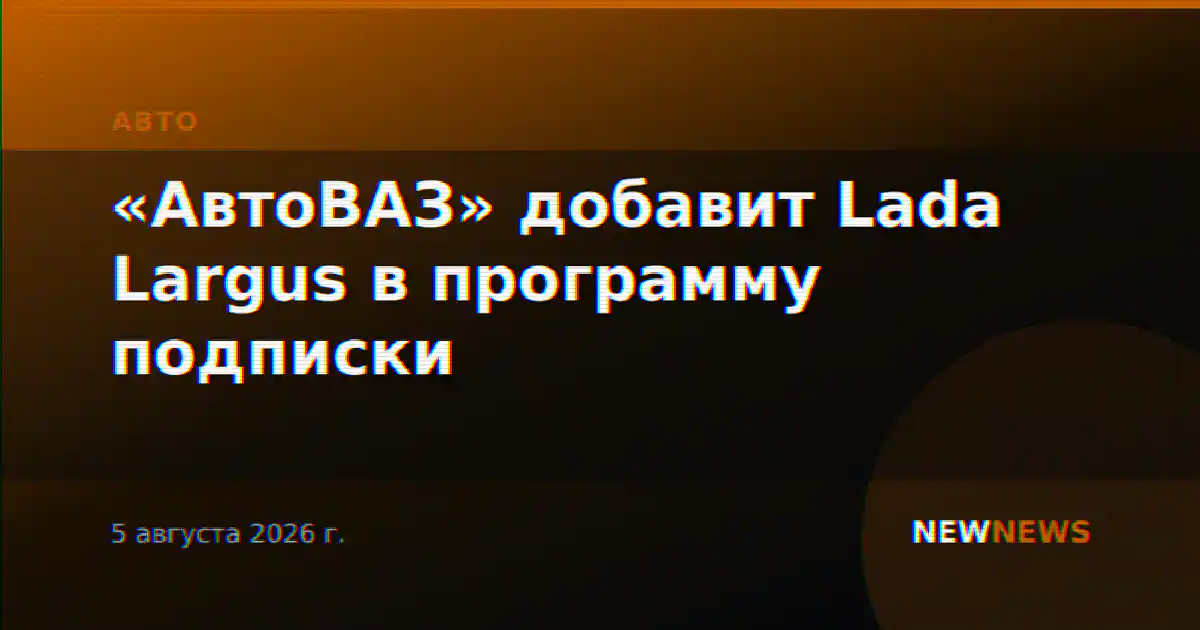 «АвтоВАЗ» добавит Lada Largus в программу подписки