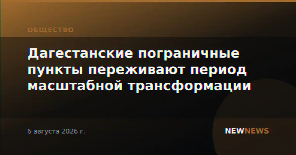 Дагестанские пограничные пункты переживают период масштабной трансформации
