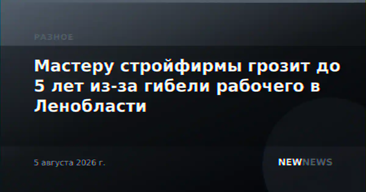 Мастеру стройфирмы грозит до 5 лет из-за гибели рабочего в Ленобласти