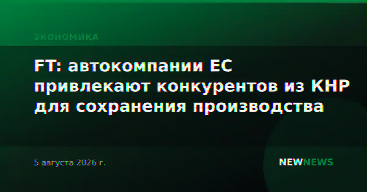 FT: автокомпании ЕС привлекают конкурентов из КНР для сохранения производства
