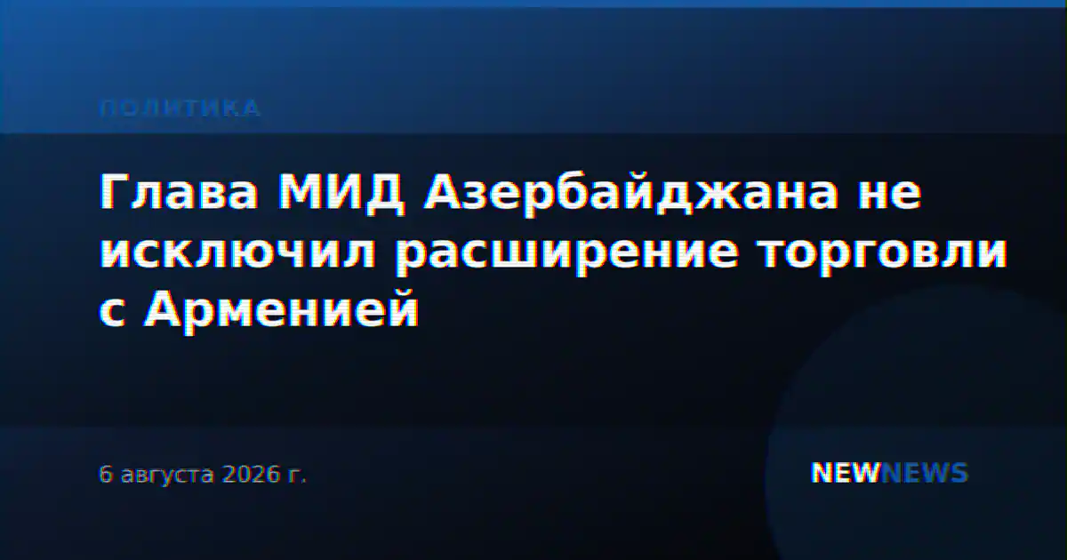 Глава МИД Азербайджана не исключил расширение торговли с Арменией
