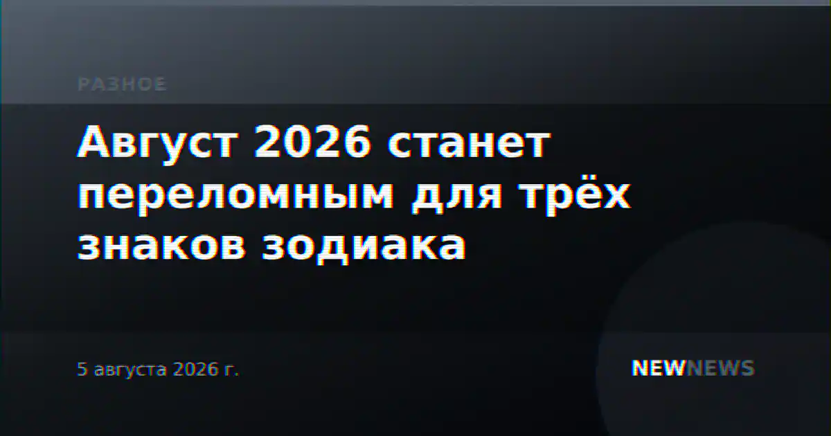 Август 2026 станет переломным для трёх знаков зодиака