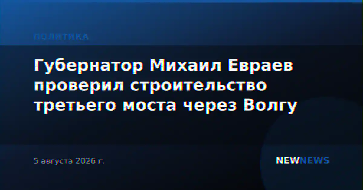 Губернатор Михаил Евраев проверил строительство третьего моста через Волгу