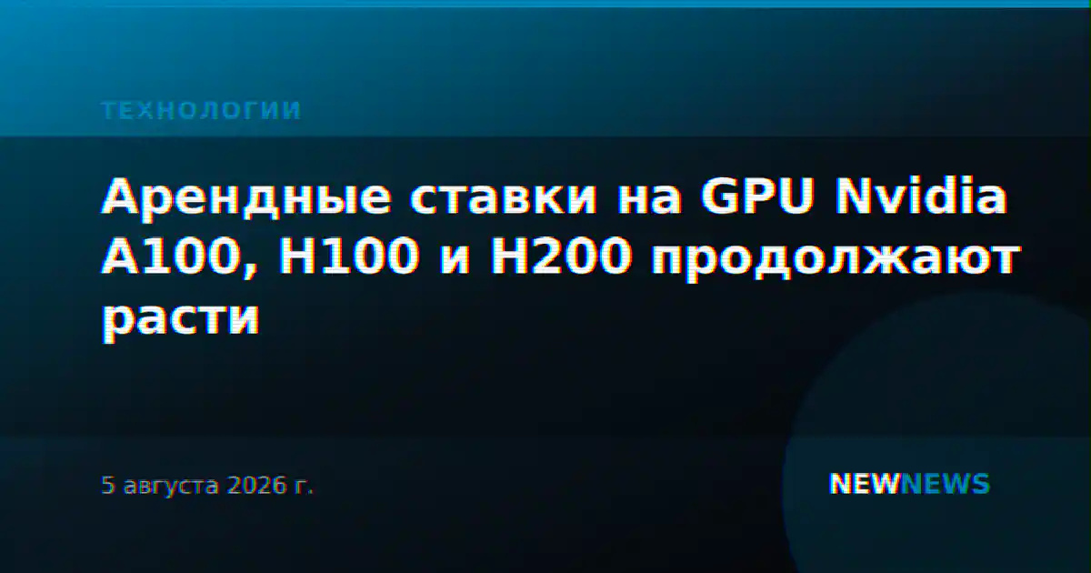 Арендные ставки на GPU Nvidia A100, H100 и H200 продолжают расти