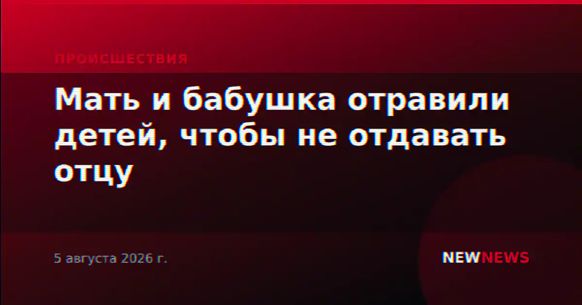 Мать и бабушка отравили детей, чтобы не отдавать отцу