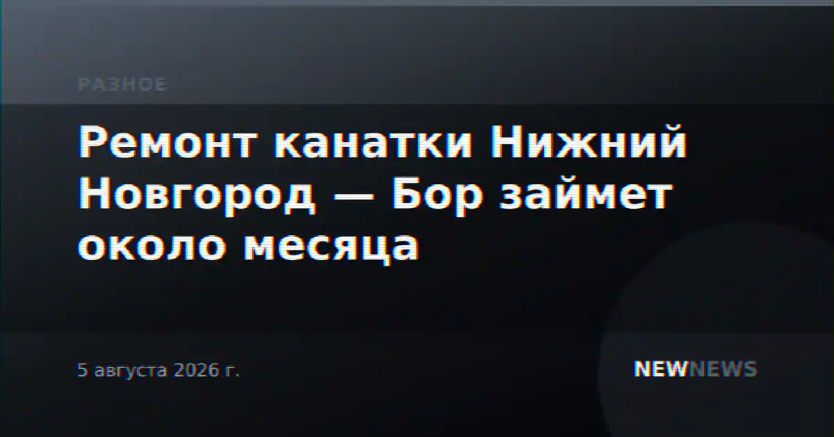 Ремонт канатки Нижний Новгород — Бор займет около месяца