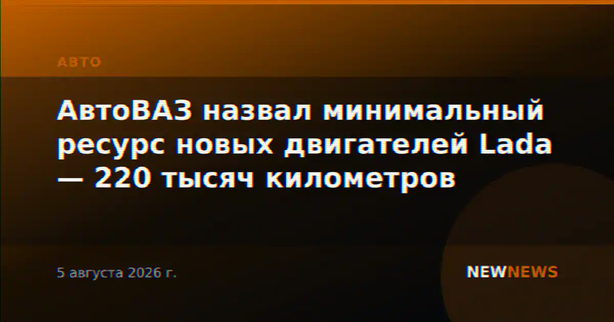 АвтоВАЗ назвал минимальный ресурс новых двигателей Lada — 220 тысяч километров