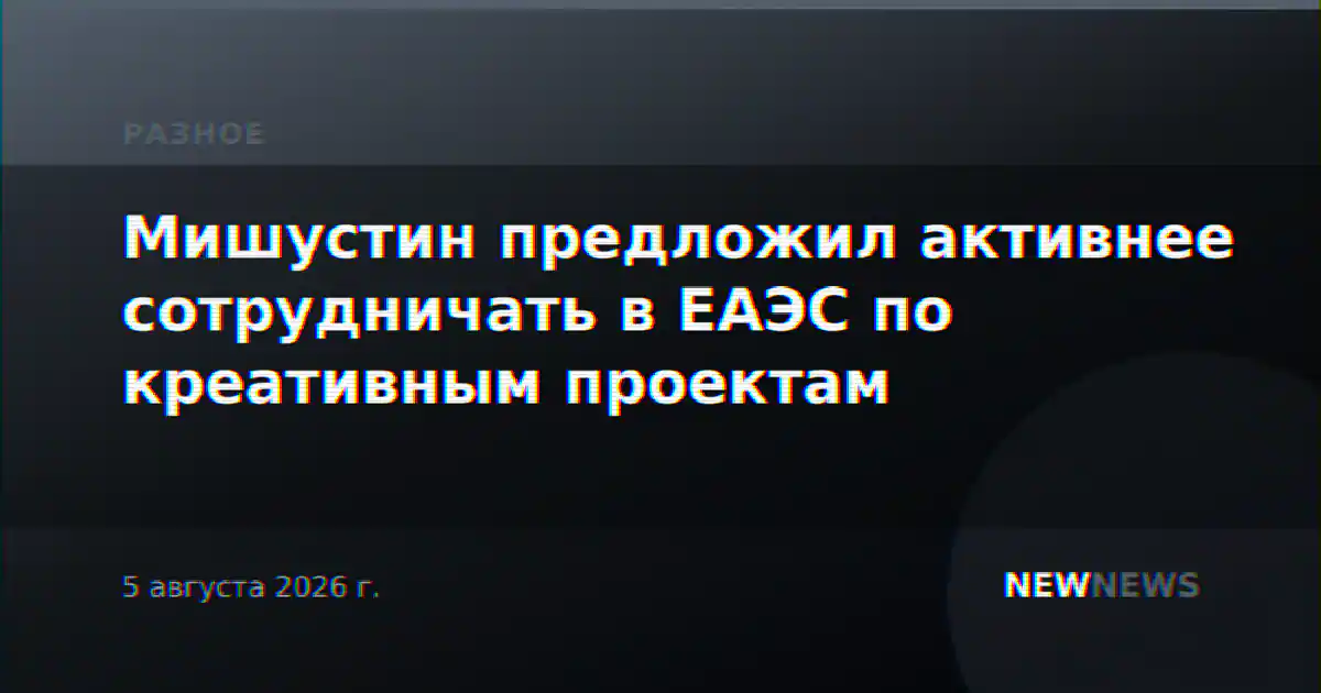 Мишустин предложил активнее сотрудничать в ЕАЭС по креативным проектам