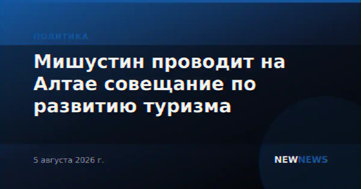 Мишустин проводит на Алтае совещание по развитию туризма