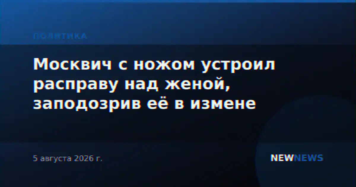 Москвич с ножом устроил расправу над женой, заподозрив её в измене
