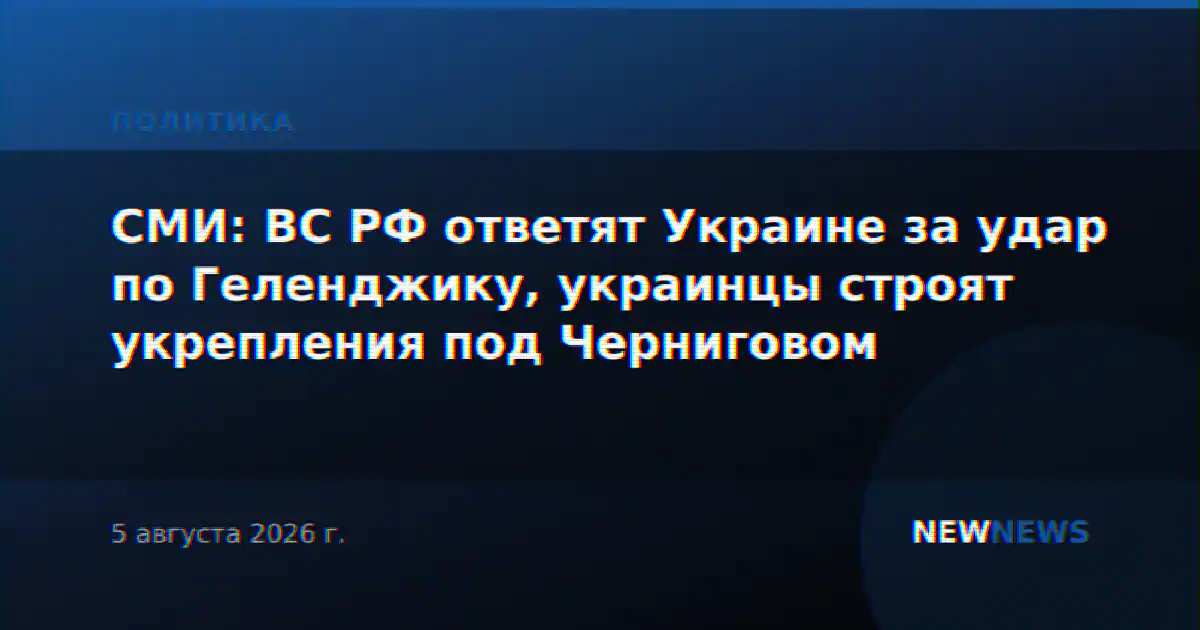 СМИ: ВС РФ ответят Украине за удар по Геленджику, украинцы строят укрепления под Черниговом