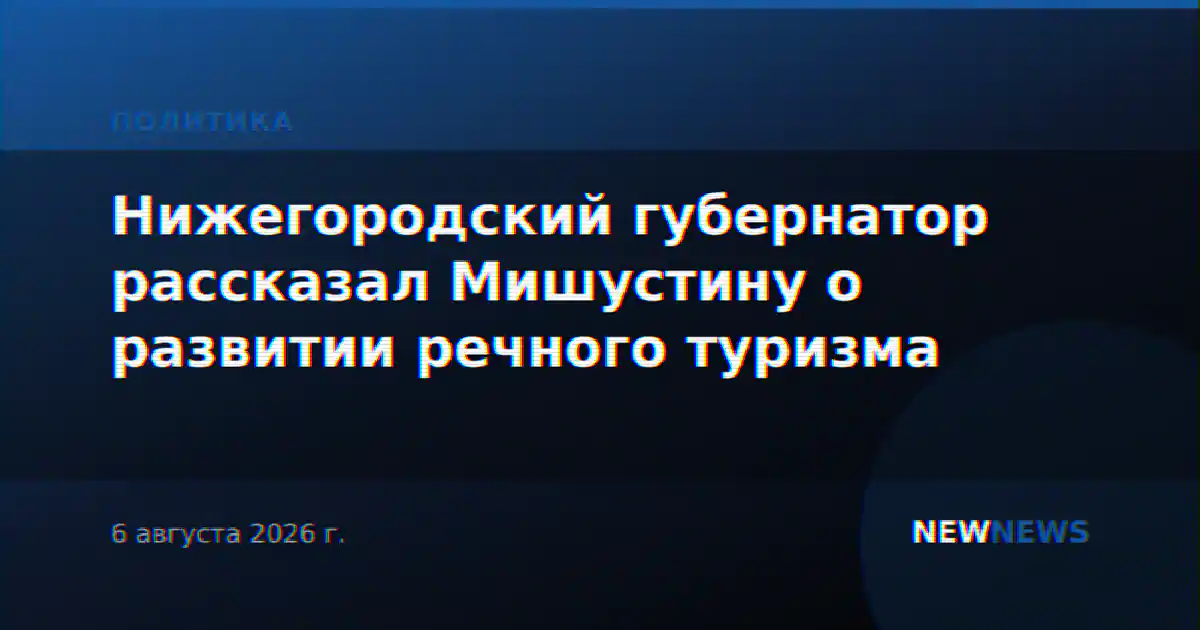 Нижегородский губернатор рассказал Мишустину о развитии речного туризма