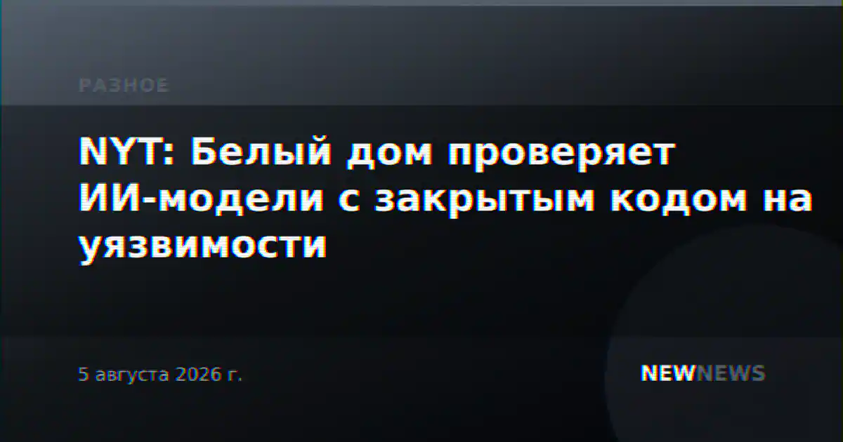 NYT: Белый дом проверяет ИИ-модели с закрытым кодом на уязвимости