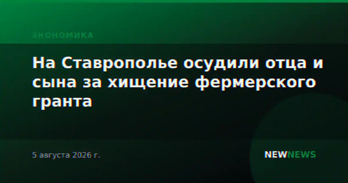 На Ставрополье осудили отца и сына за хищение фермерского гранта