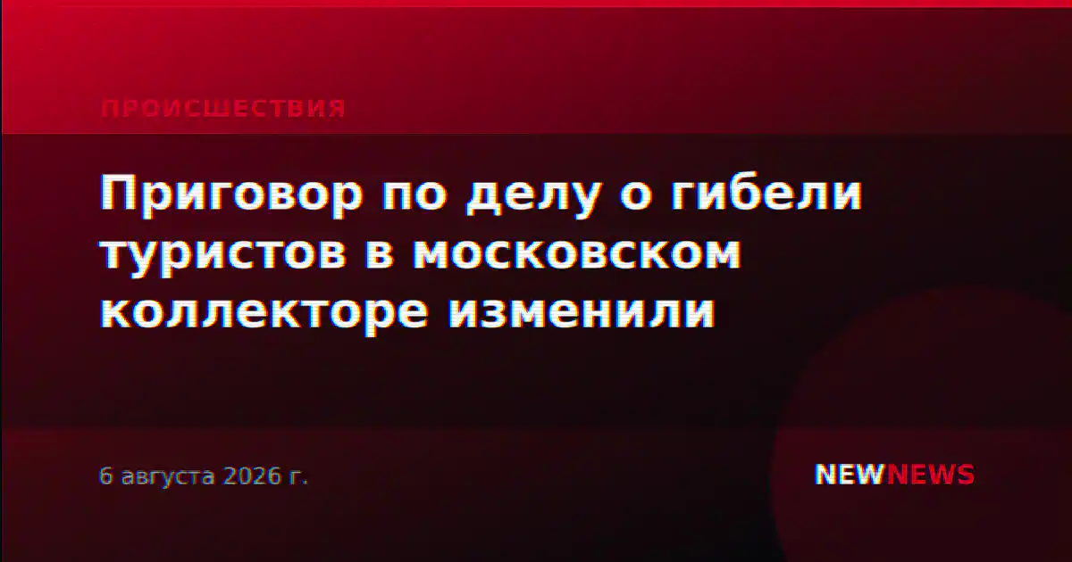 Приговор по делу о гибели туристов в московском коллекторе изменили