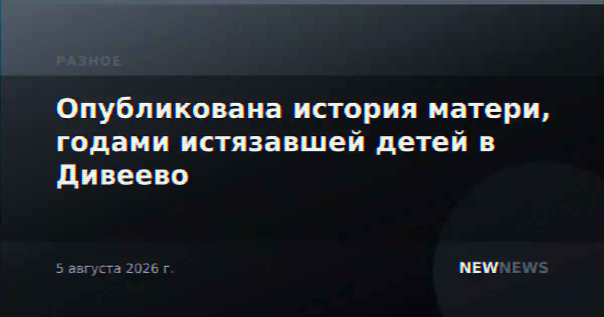Опубликована история матери, годами истязавшей детей в Дивеево