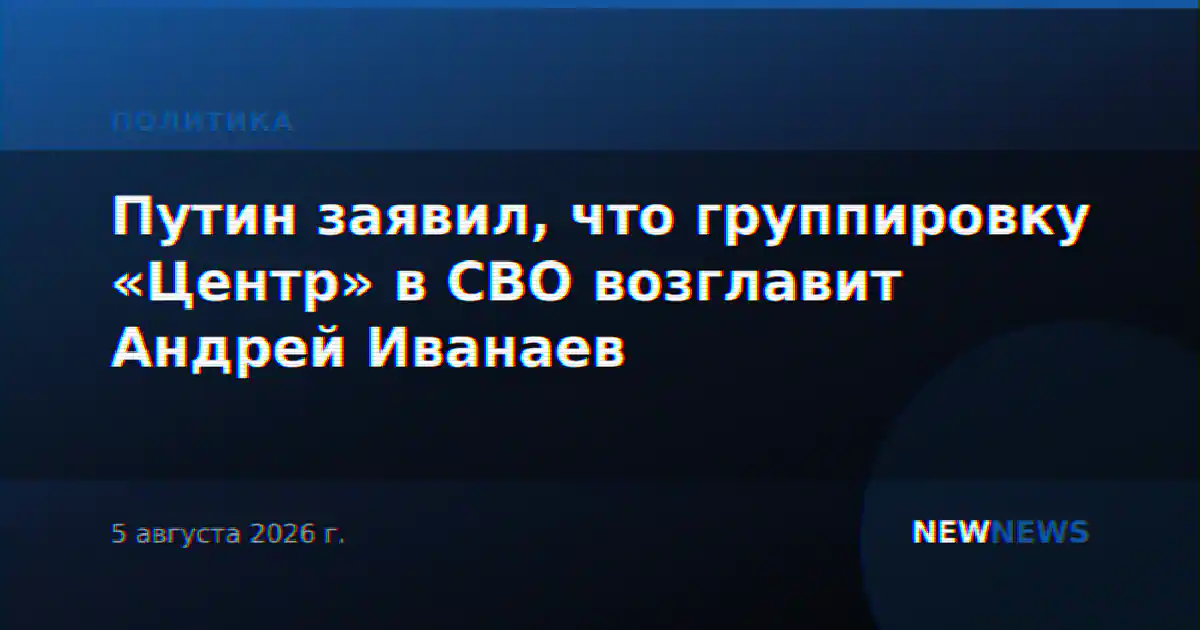 Путин заявил, что группировку «Центр» в СВО возглавит Андрей Иванаев