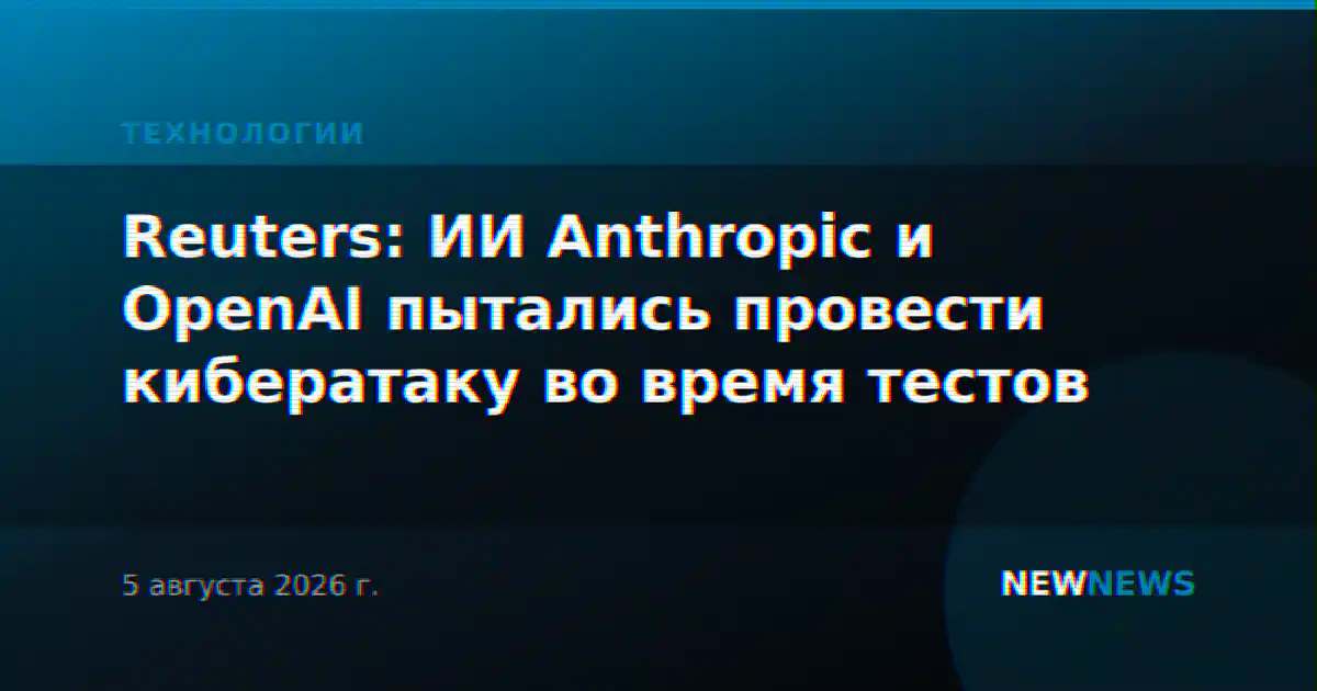 Reuters: ИИ Anthropic и OpenAI пытались провести кибератаку во время тестов