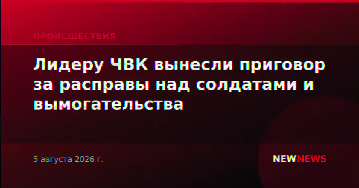 Лидеру ЧВК вынесли приговор за расправы над солдатами и вымогательства