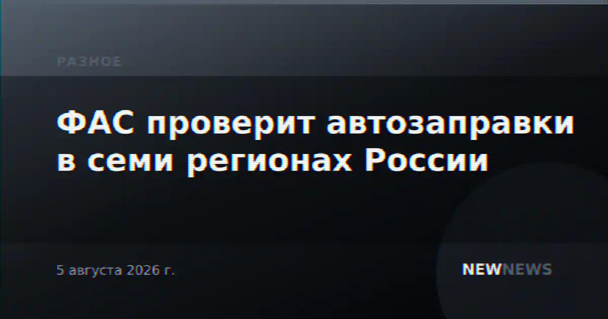 ФАС проверит автозаправки в семи регионах России
