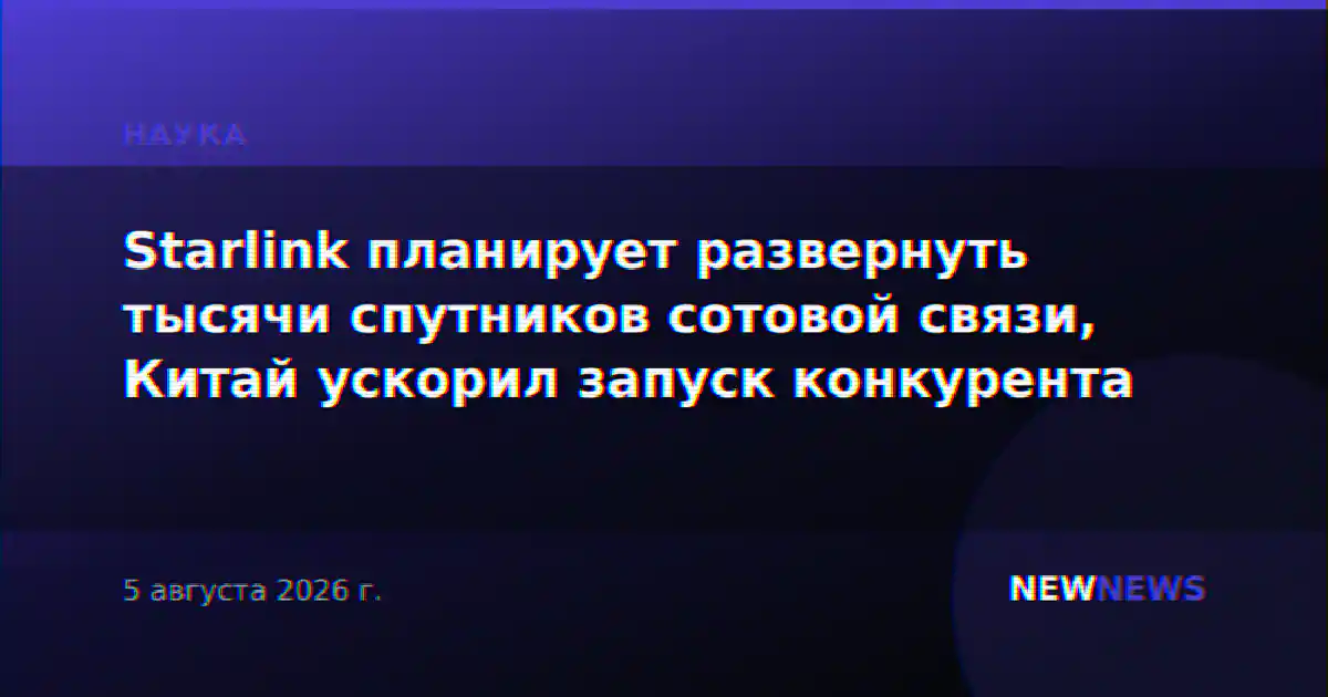 Starlink планирует развернуть тысячи спутников сотовой связи, Китай ускорил запуск конкурента