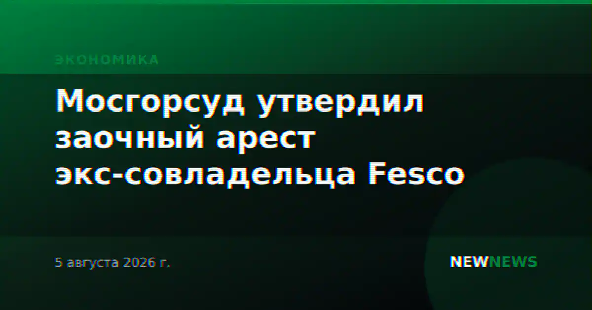 Мосгорсуд утвердил заочный арест экс-совладельца Fesco