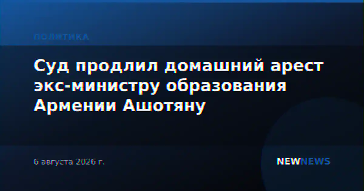 Суд продлил домашний арест экс-министру образования Армении Ашотяну