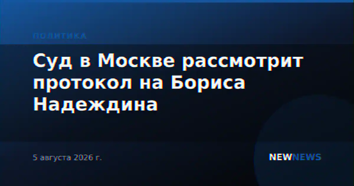 Суд в Москве рассмотрит протокол на Бориса Надеждина