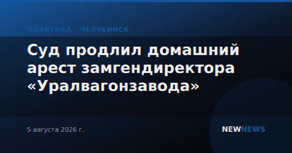Суд продлил домашний арест замгендиректора «Уралвагонзавода»